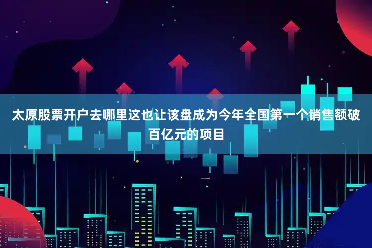 太原股票开户去哪里这也让该盘成为今年全国第一个销售额破百亿元的项目