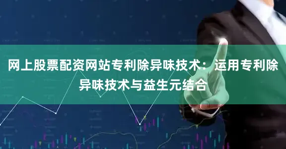 网上股票配资网站专利除异味技术：运用专利除异味技术与益生元结合