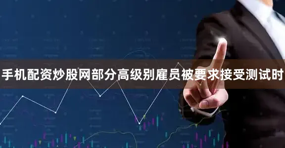 手机配资炒股网部分高级别雇员被要求接受测试时