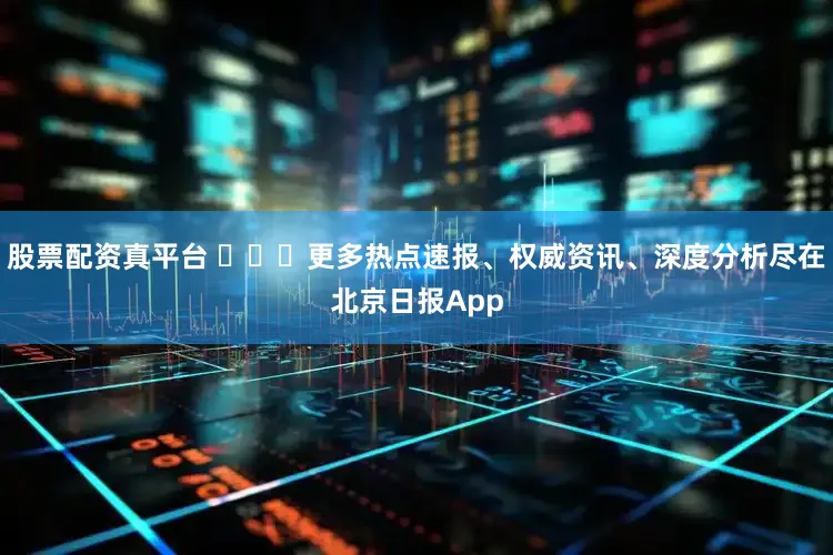 股票配资真平台 ​​​更多热点速报、权威资讯、深度分析尽在北京日报App