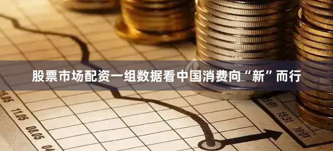 股票市场配资一组数据看中国消费向“新”而行